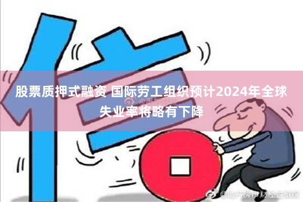 股票质押式融资 国际劳工组织预计2024年全球失业率将略有下降