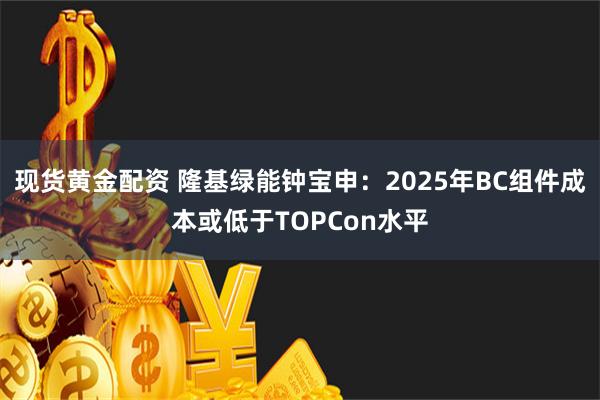 现货黄金配资 隆基绿能钟宝申：2025年BC组件成本或低于TOPCon水平