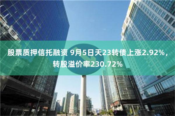 股票质押信托融资 9月5日天23转债上涨2.92%，转股溢价率230.72%