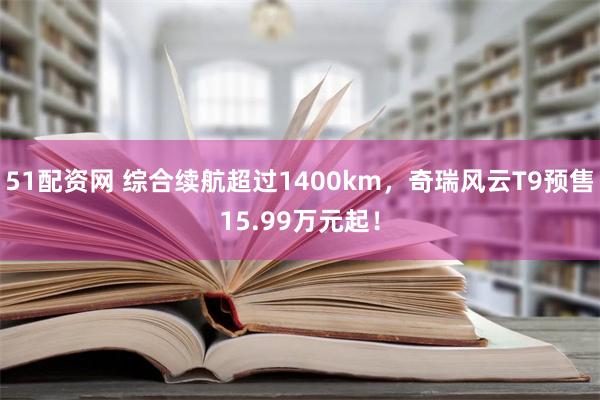 51配资网 综合续航超过1400km，奇瑞风云T9预售15.99万元起！