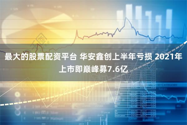 最大的股票配资平台 华安鑫创上半年亏损 2021年上市即巅峰募7.6亿