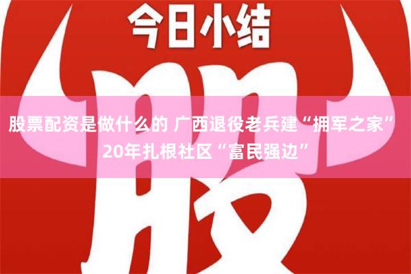 股票配资是做什么的 广西退役老兵建“拥军之家” 20年扎根社区“富民强边”