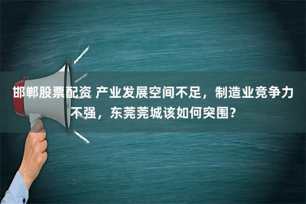 邯郸股票配资 产业发展空间不足，制造业竞争力不强，东莞莞城该如何突围？