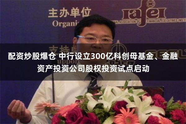 配资炒股爆仓 中行设立300亿科创母基金、金融资产投资公司股权投资试点启动