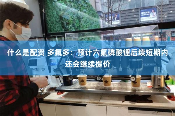 什么是配资 多氟多：预计六氟磷酸锂后续短期内还会继续提价