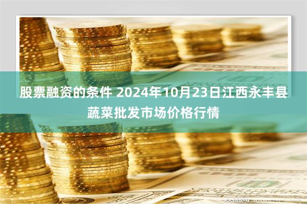 股票融资的条件 2024年10月23日江西永丰县蔬菜批发市场价格行情