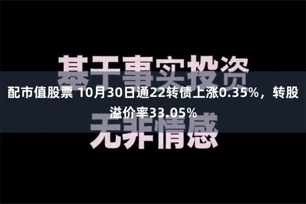 配市值股票 10月30日通22转债上涨0.35%，转股溢价率33.05%