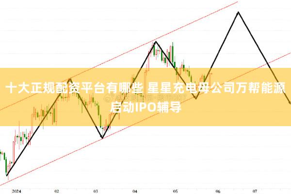 十大正规配资平台有哪些 星星充电母公司万帮能源启动IPO辅导