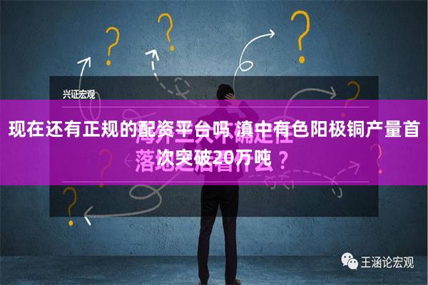 现在还有正规的配资平台吗 滇中有色阳极铜产量首次突破20万吨