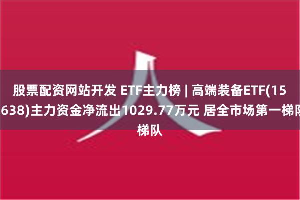 股票配资网站开发 ETF主力榜 | 高端装备ETF(159638)主力资金净流出1029.77万元 居全市场第一梯队