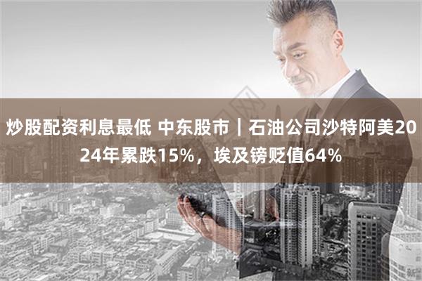 炒股配资利息最低 中东股市｜石油公司沙特阿美2024年累跌15%，埃及镑贬值64%