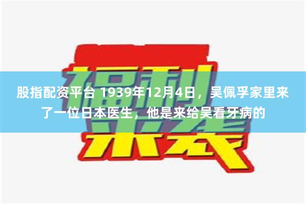 股指配资平台 1939年12月4日，吴佩孚家里来了一位日本医生，他是来给吴看牙病的