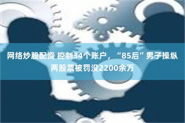 网络炒股配资 控制34个账户，“85后”男子操纵两股票被罚没2200余万