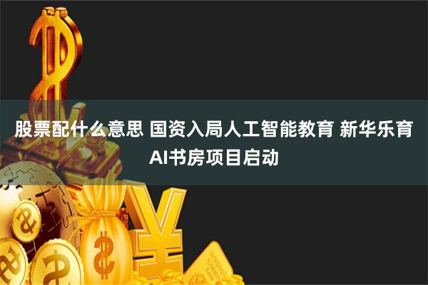 股票配什么意思 国资入局人工智能教育 新华乐育AI书房项目启动