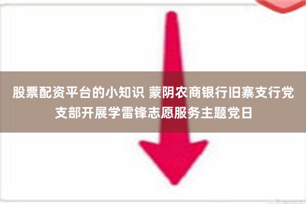 股票配资平台的小知识 蒙阴农商银行旧寨支行党支部开展学雷锋志愿服务主题党日