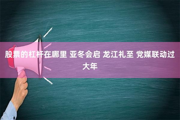 股票的杠杆在哪里 亚冬会启 龙江礼至 党媒联动过大年