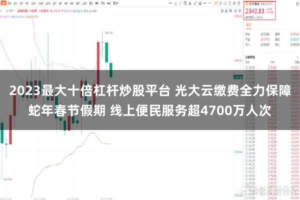 2023最大十倍杠杆炒股平台 光大云缴费全力保障蛇年春节假期 线上便民服务超4700万人次